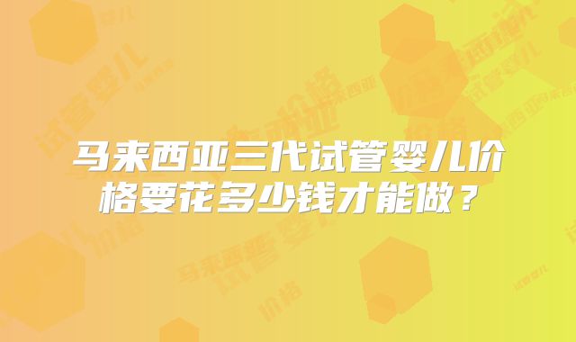 马来西亚三代试管婴儿价格要花多少钱才能做？