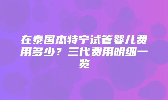 在泰国杰特宁试管婴儿费用多少？三代费用明细一览