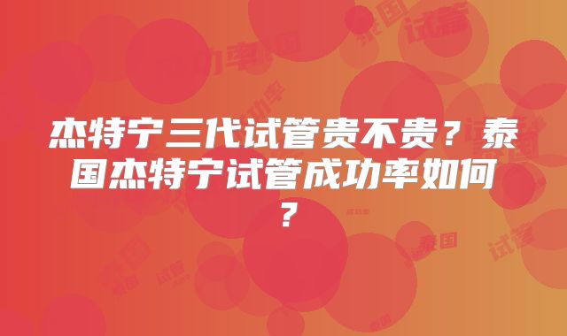 杰特宁三代试管贵不贵？泰国杰特宁试管成功率如何？
