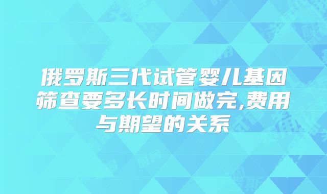 俄罗斯三代试管婴儿基因筛查要多长时间做完,费用与期望的关系