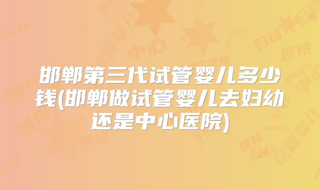 邯郸第三代试管婴儿多少钱(邯郸做试管婴儿去妇幼还是中心医院)