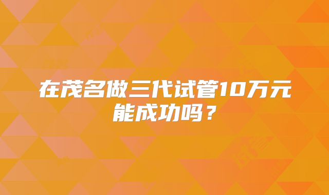在茂名做三代试管10万元能成功吗？