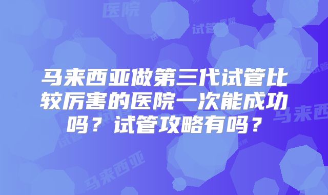 马来西亚做第三代试管比较厉害的医院一次能成功吗？试管攻略有吗？