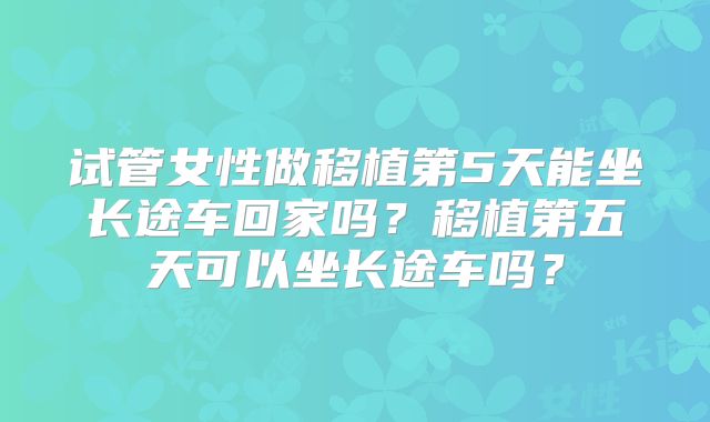 试管女性做移植第5天能坐长途车回家吗?移植第五天可以坐长途车吗?