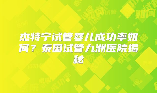 杰特宁试管婴儿成功率如何？泰国试管九洲医院揭秘
