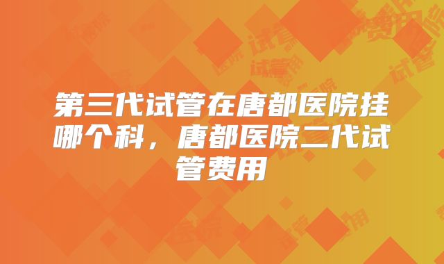 第三代试管在唐都医院挂哪个科，唐都医院二代试管费用