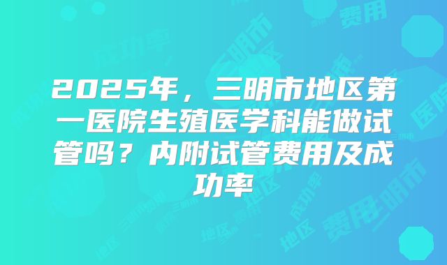 2025年，三明市地区第一医院生殖医学科能做试管吗？内附试管费用及成功率
