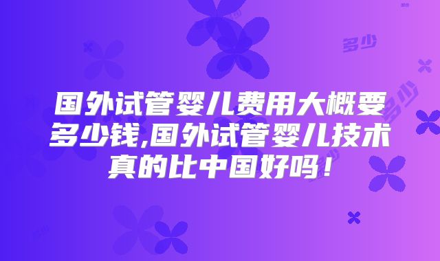 国外试管婴儿费用大概要多少钱,国外试管婴儿技术真的比中国好吗！