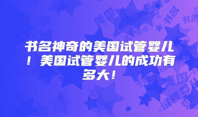 书名神奇的美国试管婴儿！美国试管婴儿的成功有多大！