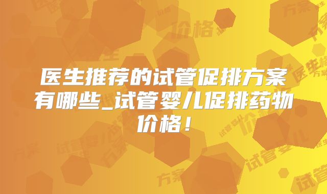 医生推荐的试管促排方案有哪些_试管婴儿促排药物价格！