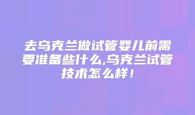 去乌克兰做试管婴儿前需要准备些什么,乌克兰试管技术怎么样！