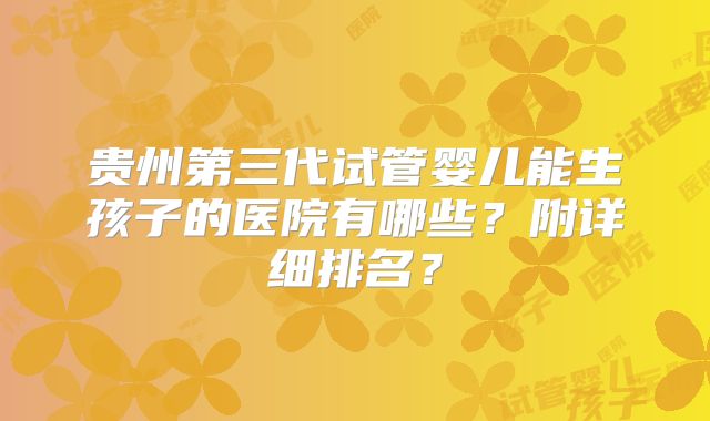 贵州第三代试管婴儿能生孩子的医院有哪些?附详细排名?