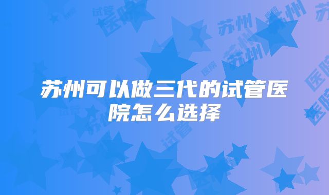 苏州可以做三代的试管医院怎么选择