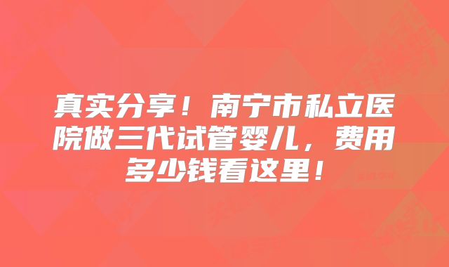 真实分享！南宁市私立医院做三代试管婴儿，费用多少钱看这里！