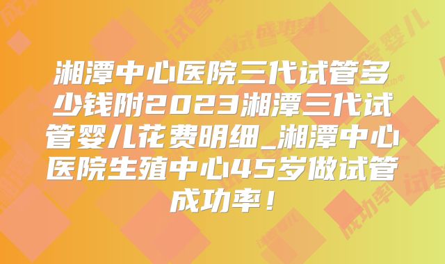 湘潭中心医院三代试管多少钱附2023湘潭三代试管婴儿花费明细_湘潭中心医院生殖中心45岁做试管成功率！