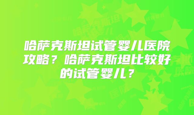 哈萨克斯坦试管婴儿医院攻略？哈萨克斯坦比较好的试管婴儿？