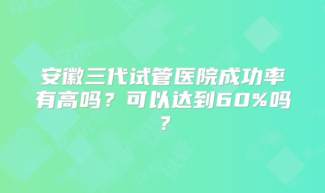 安徽三代试管医院成功率有高吗？可以达到60%吗？