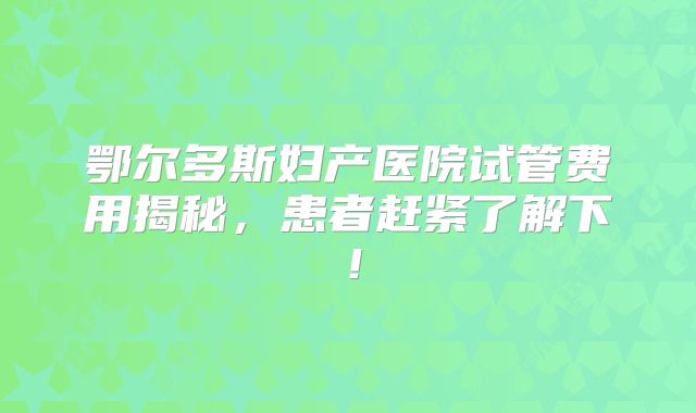 鄂尔多斯妇产医院试管费用揭秘，患者赶紧了解下！