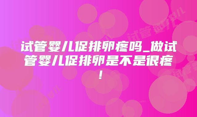试管婴儿促排卵疼吗_做试管婴儿促排卵是不是很疼！