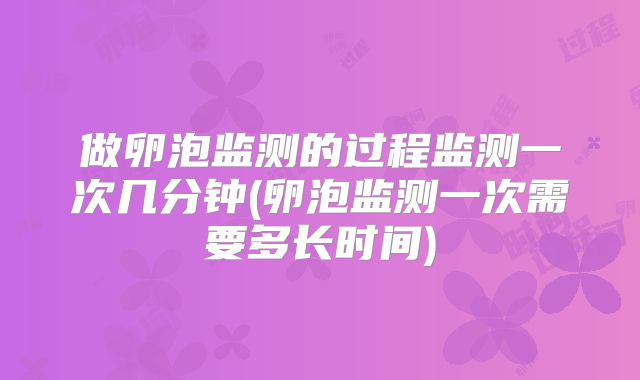 做卵泡监测的过程监测一次几分钟(卵泡监测一次需要多长时间)