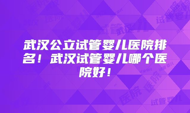 武汉公立试管婴儿医院排名！武汉试管婴儿哪个医院好！