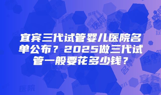宜宾三代试管婴儿医院名单公布?2025做三代试管一般要花多少钱?