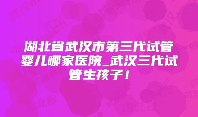 湖北省武汉市第三代试管婴儿哪家医院_武汉三代试管生孩子！