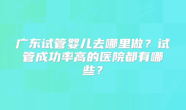 广东试管婴儿去哪里做?试管成功率高的医院都有哪些?