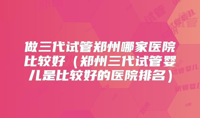 做三代试管郑州哪家医院比较好(郑州三代试管婴儿是比较好的医院排名)