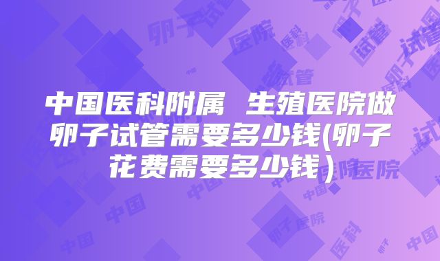 中国医科附属 生殖医院做卵子试管需要多少钱(卵子花费需要多少钱）