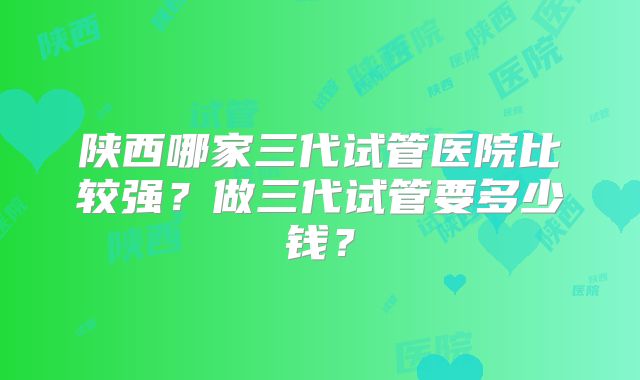 陕西哪家三代试管医院比较强?做三代试管要多少钱?