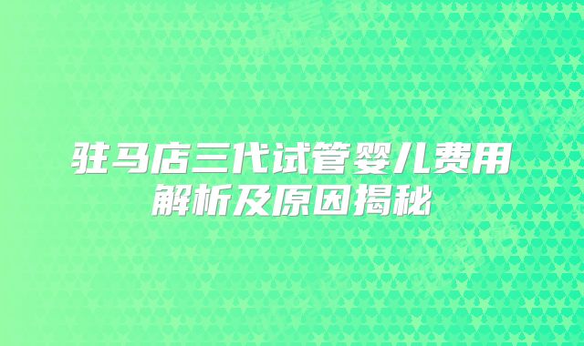 驻马店三代试管婴儿费用解析及原因揭秘