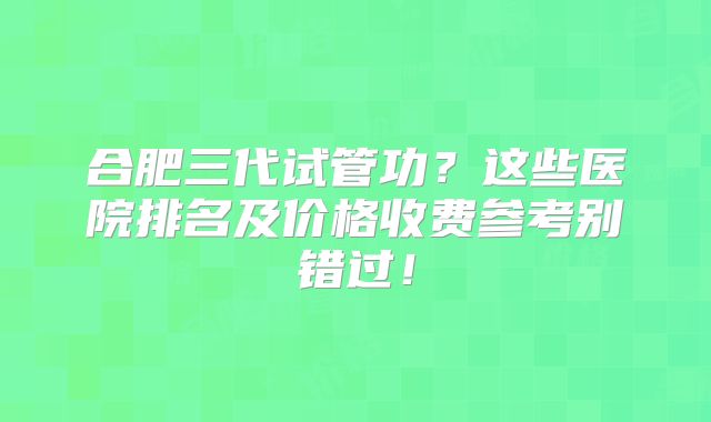 合肥三代试管功？这些医院排名及价格收费参考别错过！
