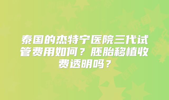 泰国的杰特宁医院三代试管费用如何？胚胎移植收费透明吗？