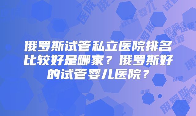 俄罗斯试管私立医院排名比较好是哪家？俄罗斯好的试管婴儿医院？