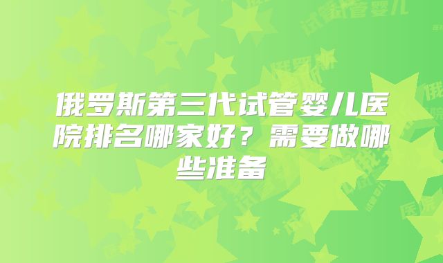 俄罗斯第三代试管婴儿医院排名哪家好？需要做哪些准备