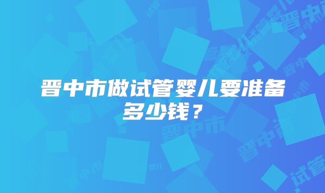 晋中市做试管婴儿要准备多少钱？