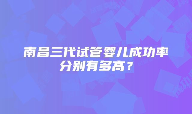 南昌三代试管婴儿成功率分别有多高?