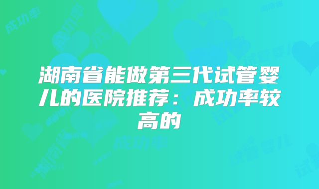 湖南省能做第三代试管婴儿的医院推荐：成功率较高的