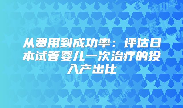 从费用到成功率：评估日本试管婴儿一次治疗的投入产出比