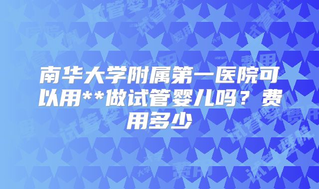南华大学附属第一医院可以用**做试管婴儿吗？费用多少