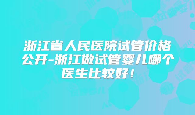 浙江省人民医院试管价格公开-浙江做试管婴儿哪个医生比较好！