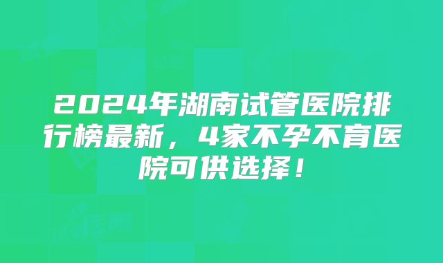2024年湖南试管医院排行榜最新,4家不孕不育医院可供选择!