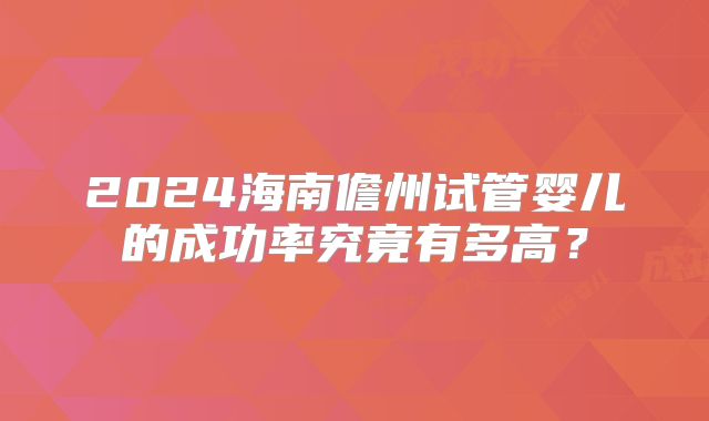 2024海南儋州试管婴儿的成功率究竟有多高?