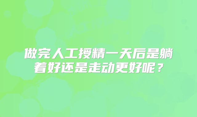 做完人工授精一天后是躺着好还是走动更好呢？