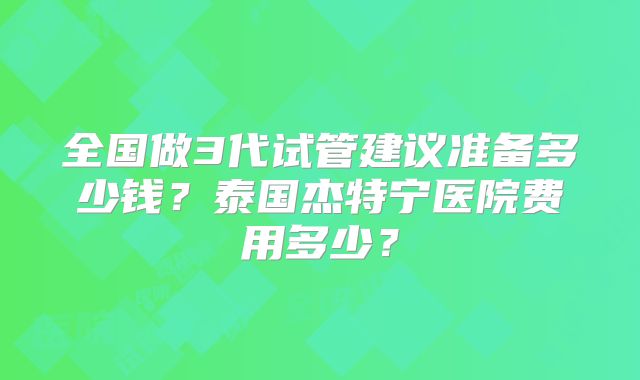 全国做3代试管建议准备多少钱？泰国杰特宁医院费用多少？