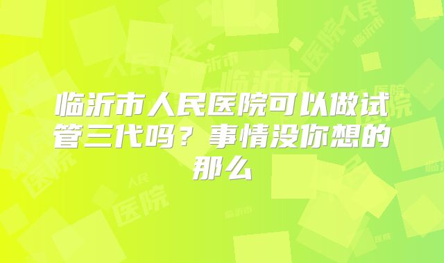临沂市人民医院可以做试管三代吗？事情没你想的那么