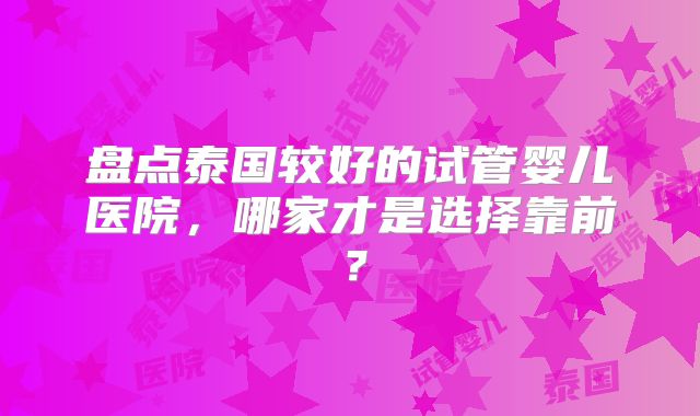 盘点泰国较好的试管婴儿医院，哪家才是选择靠前？