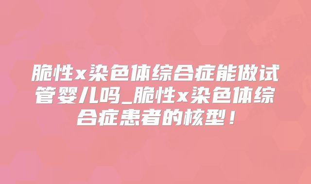 脆性x染色体综合症能做试管婴儿吗_脆性x染色体综合症患者的核型!