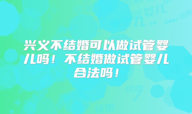 兴义不结婚可以做试管婴儿吗！不结婚做试管婴儿合法吗！